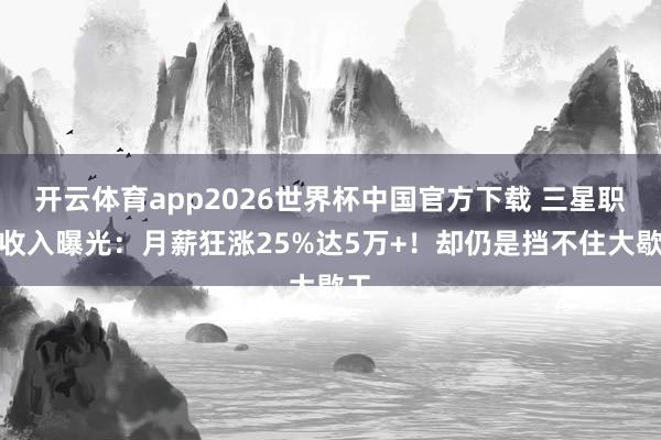 开云体育app2026世界杯中国官方下载 三星职工收入曝光:月薪狂涨25%达5万+!却仍是挡不住大歇工