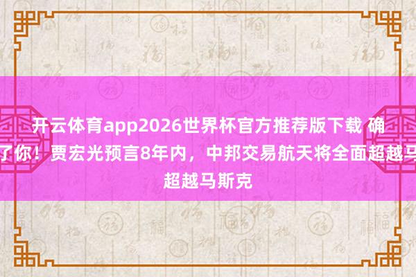 开云体育app2026世界杯官方推荐版下载 确切服了你!贾宏光预言8年内,中邦交易航天将全面超越马斯克