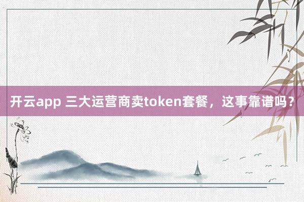 开云app 三大运营商卖token套餐,这事靠谱吗?