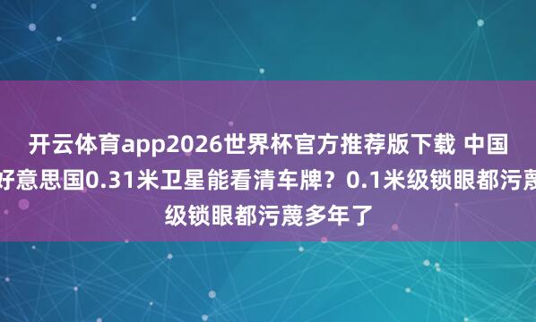开云体育app2026世界杯官方推荐版下载 中国不成,好意思国0.31米卫星能看清车牌?0.1米级锁眼都污蔑多年了