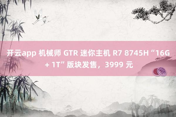 开云app 机械师 GTR 迷你主机 R7 8745H“16G + 1T”版块发售,3999 元