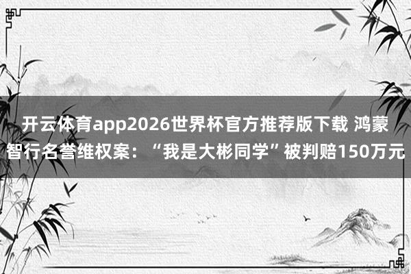 开云体育app2026世界杯官方推荐版下载 鸿蒙智行名誉维权案:“我是大彬同学”被判赔150万元