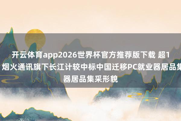 开云体育app2026世界杯官方推荐版下载 超19亿元！烟火通讯旗下长江计较中标中国迁移PC就业器居品集采形貌