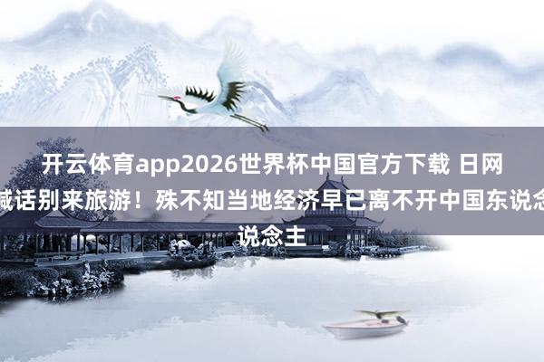 开云体育app2026世界杯中国官方下载 日网友喊话别来旅游!殊不知当地经济早已离不开中国东说念主