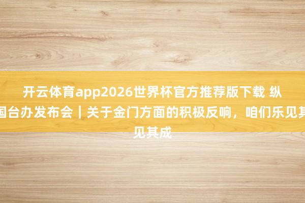 开云体育app2026世界杯官方推荐版下载 纵贯国台办发布会|关于金门方面的积极反响,咱们乐见其成