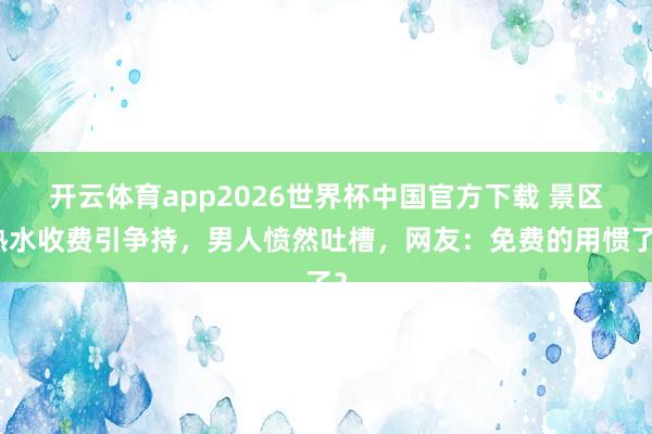 开云体育app2026世界杯中国官方下载 景区热水收费引争持,男人愤然吐槽,网友:免费的用惯了?