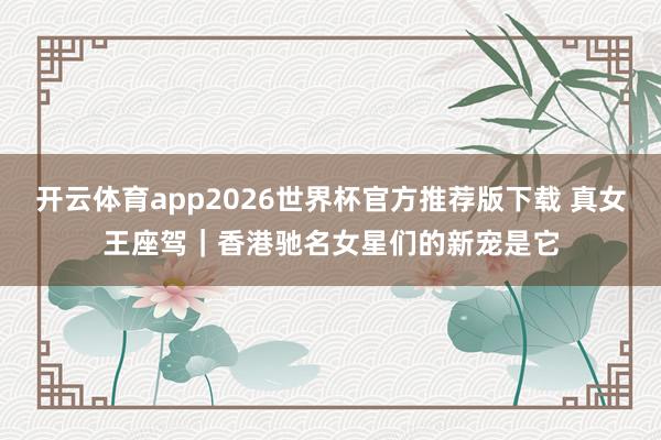 开云体育app2026世界杯官方推荐版下载 真女王座驾|香港驰名女星们的新宠是它