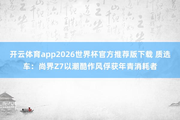 开云体育app2026世界杯官方推荐版下载 质选车:尚界Z7以潮酷作风俘获年青消耗者