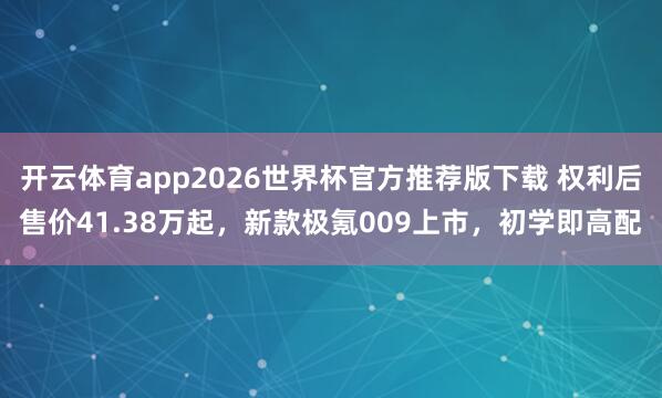 开云体育app2026世界杯官方推荐版下载 权利后售价41.38万起,新款极氪009上市,初学即高配