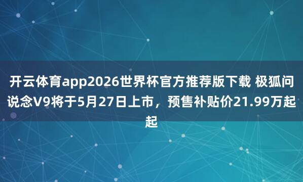 开云体育app2026世界杯官方推荐版下载 极狐问说念V9将于5月27日上市,预售补贴价21.99万起