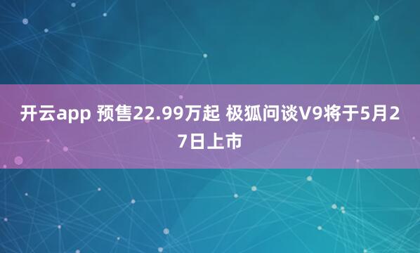 开云app 预售22.99万起 极狐问谈V9将于5月27日上市