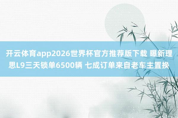 开云体育app2026世界杯官方推荐版下载 曝新理思L9三天锁单6500辆 七成订单来自老车主置换