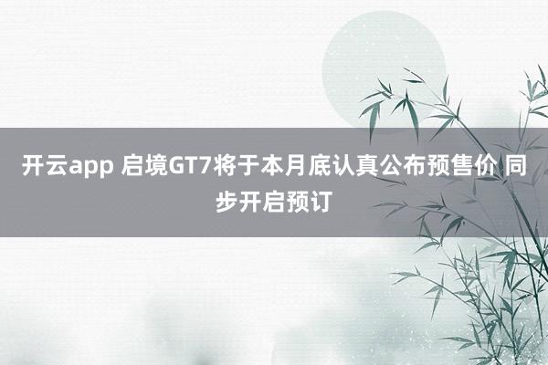 开云app 启境GT7将于本月底认真公布预售价 同步开启预订