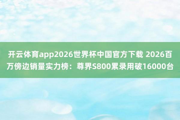 开云体育app2026世界杯中国官方下载 2026百万傍边销量实力榜:尊界S800累录用破16000台