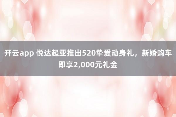 开云app 悦达起亚推出520挚爱动身礼,新婚购车即享2,000元礼金
