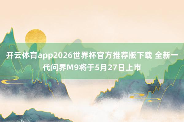 开云体育app2026世界杯官方推荐版下载 全新一代问界M9将于5月27日上市