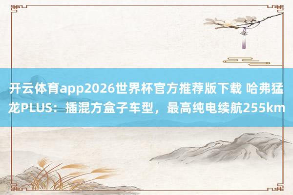 开云体育app2026世界杯官方推荐版下载 哈弗猛龙PLUS:插混方盒子车型,最高纯电续航255km