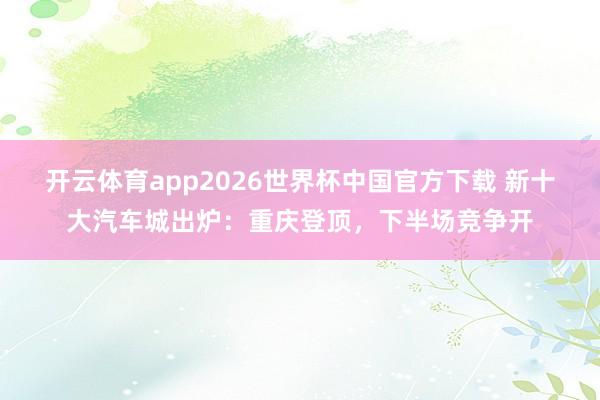 开云体育app2026世界杯中国官方下载 新十大汽车城出炉:重庆登顶,下半场竞争开