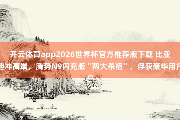 开云体育app2026世界杯官方推荐版下载 比亚迪冲高端,腾势N9闪充版“两大杀招”,俘获豪华用户