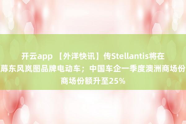 开云app 【外洋快讯】传Stellantis将在法国工场坐蓐东风岚图品牌电动车;中国车企一季度澳洲商场份额升至25%