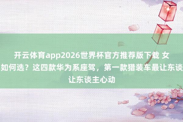 开云体育app2026世界杯官方推荐版下载 女生电车如何选?这四款华为系座驾,第一款猎装车最让东谈主心动
