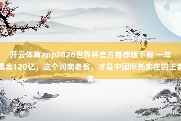 开云体育app2026世界杯官方推荐版下载 一年爆卖120亿,这个河南老翁,才是中国摩托实在的王者