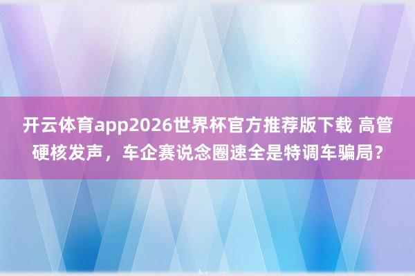 开云体育app2026世界杯官方推荐版下载 高管硬核发声,车企赛说念圈速全是特调车骗局?