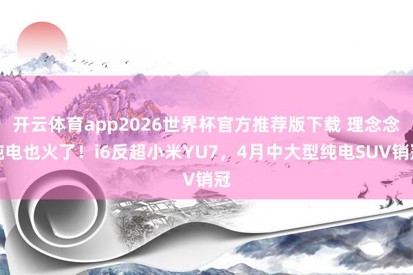 开云体育app2026世界杯官方推荐版下载 理念念纯电也火了!i6反超小米YU7,4月中大型纯电SUV销冠