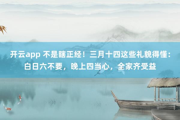 开云app 不是瞎正经！三月十四这些礼貌得懂：白日六不要，晚上四当心，全家齐受益