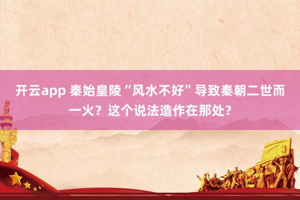 开云app 秦始皇陵“风水不好”导致秦朝二世而一火？这个说法造作在那处？