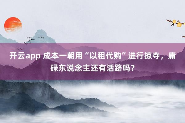 开云app 成本一朝用“以租代购”进行掠夺,庸碌东说念主还有活路吗?