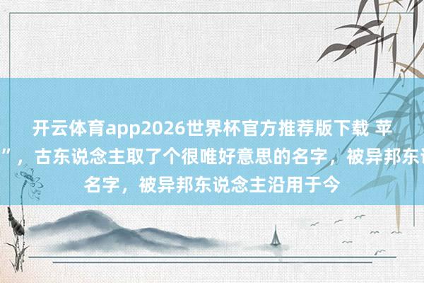 开云体育app2026世界杯官方推荐版下载 苹果本不叫“苹果”，古东说念主取了个很唯好意思的名字，被异邦东说念主沿用于今