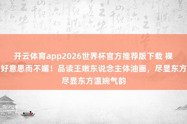 开云体育app2026世界杯官方推荐版下载 裸而不俗，好意思而不媚！品读王嫩东说念主体油画，尽显东方温婉气韵