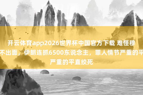 开云体育app2026世界杯中国官方下载 难怪穆杰塔巴不出面，伊朗连抓6500东说念主，罪人情节严重的平直绞死