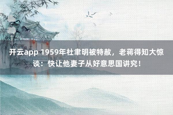 开云app 1959年杜聿明被特赦,老蒋得知大惊谈:快让他妻子从好意思国讲究!