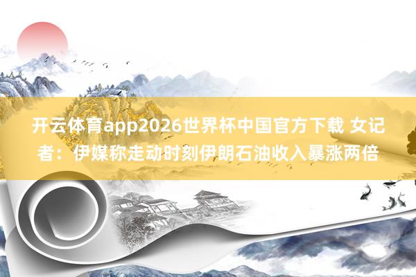 开云体育app2026世界杯中国官方下载 女记者:伊媒称走动时刻伊朗石油收入暴涨两倍