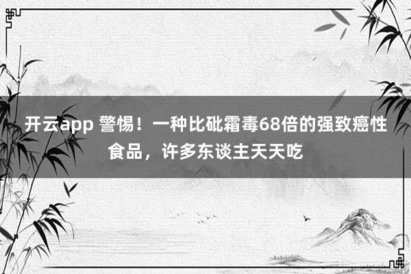 开云app 警惕!一种比砒霜毒68倍的强致癌性食品,许多东谈主天天吃