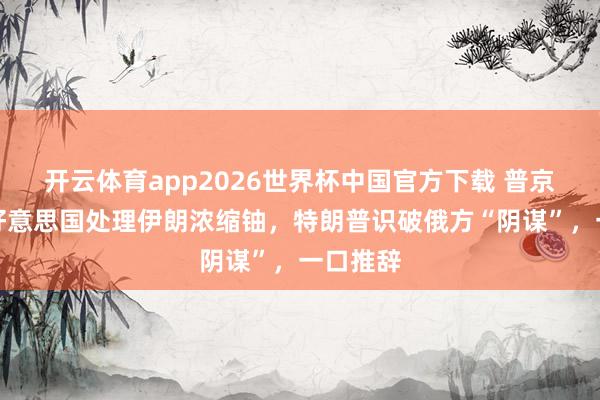 开云体育app2026世界杯中国官方下载 普京提议帮好意思国处理伊朗浓缩铀，特朗普识破俄方“阴谋”，一口推辞