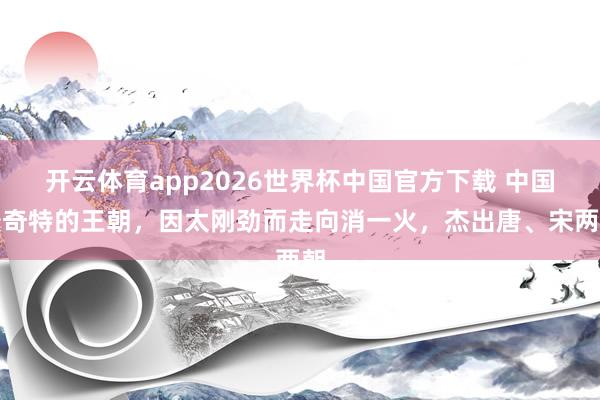 开云体育app2026世界杯中国官方下载 中国最奇特的王朝,因太刚劲而走向消一火,杰出唐、宋两朝