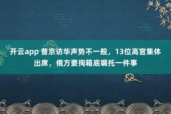 开云app 普京访华声势不一般,13位高官集体出席,俄方要掏箱底嘱托一件事
