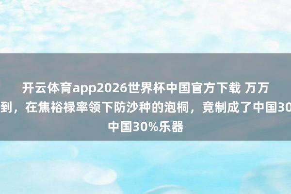 开云体育app2026世界杯中国官方下载 万万没念念到，在焦裕禄率领下防沙种的泡桐，竟制成了中国30%乐器