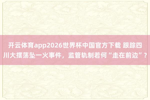 开云体育app2026世界杯中国官方下载 跟踪四川大摆荡坠一火事件,监管轨制若何“走在前边”?