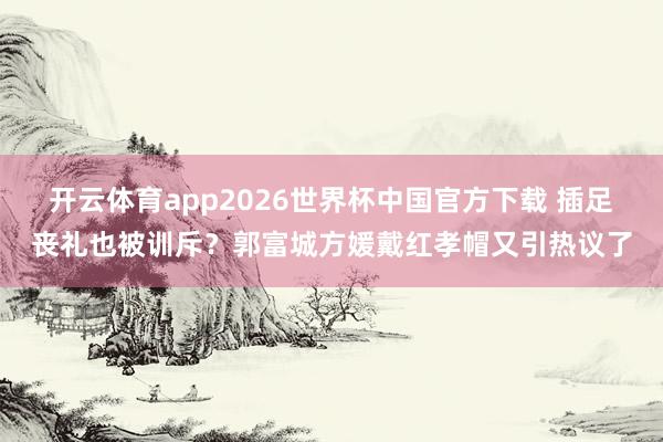 开云体育app2026世界杯中国官方下载 插足丧礼也被训斥?郭富城方媛戴红孝帽又引热议了
