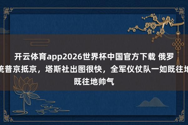开云体育app2026世界杯中国官方下载 俄罗斯总统普京抵京，塔斯社出图很快，全军仪仗队一如既往地帅气