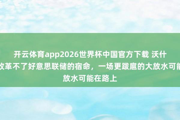 开云体育app2026世界杯中国官方下载 沃什大略率改革不了好意思联储的宿命，一场更跋扈的大放水可能在路上