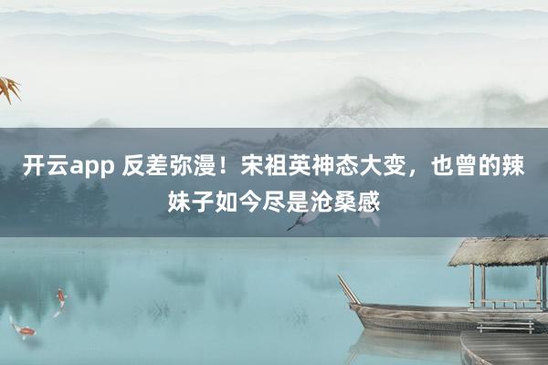 开云app 反差弥漫!宋祖英神态大变,也曾的辣妹子如今尽是沧桑感