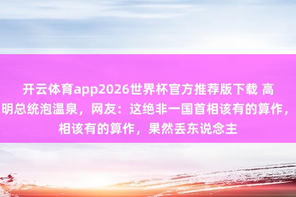 开云体育app2026世界杯官方推荐版下载 高市早苗邀请李在明总统泡温泉，网友：这绝非一国首相该有的算作，果然丢东说念主