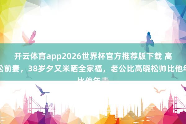 开云体育app2026世界杯官方推荐版下载 高晓松前妻，38岁夕又米晒全家福，老公比高晓松帅比他年青
