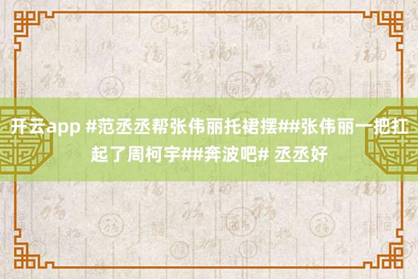 开云app #范丞丞帮张伟丽托裙摆##张伟丽一把扛起了周柯宇##奔波吧# 丞丞好