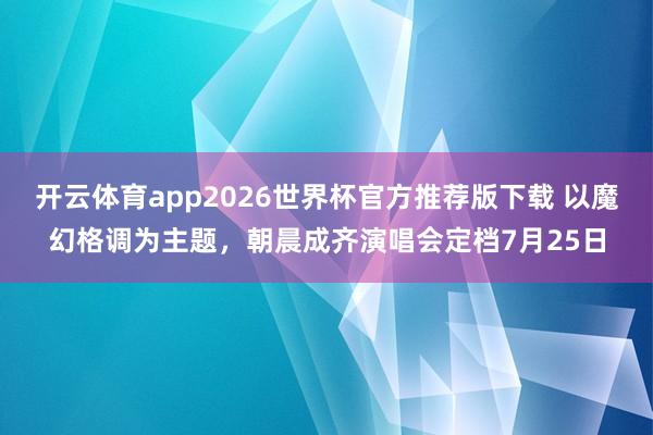 开云体育app2026世界杯官方推荐版下载 以魔幻格调为主题，朝晨成齐演唱会定档7月25日